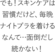 でも！スキンケアは習慣だけど、毎晩ナイトブラを着けるなんて…面倒だし続かない！
