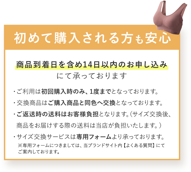 初めて購入される方も安心 商品到着日を含め14日以内のお申し込みにて承っております ・ご利用は初回購入時のみ、1度までとなっております。 ・交換商品はご購入商品と同色へ交換となっております。 ・ご返送時の送料はお客様負担となります。(サイズ交換後、商品をお届けする際の送料は当店が負担いたします。) ・サイズ交換サービスは専用フォームより承っております。 ※専用フォームにつきましては、当ブランドサイト内 【よくある質問】にてご案内しております。