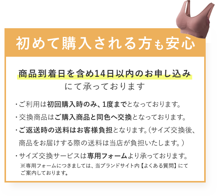 初めて購入される方も安心 商品到着日を含め14日以内のお申し込みにて承っております ・ご利用は初回購入時のみ、1度までとなっております。 ・交換商品はご購入商品と同色へ交換となっております。 ・ご返送時の送料はお客様負担となります。(サイズ交換後、商品をお届けする際の送料は当店が負担いたします。) ・サイズ交換サービスは専用フォームより承っております。 ※専用フォームにつきましては、当ブランドサイト内 【よくある質問】にてご案内しております。