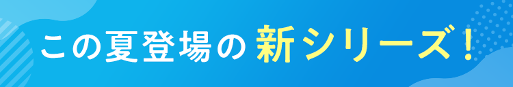 この夏登場の新シリーズ